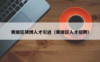 黄陂区硕博人才引进（黄陂区人才招聘）