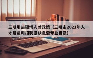 三明引进硕博人才政策（三明市2021年人才引进和招聘紧缺急需专业目录）
