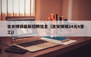 吉安博硕最新招聘信息（吉安博硕24元h普工j）