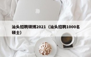 汕头招聘硕博2021（汕头招聘1000名硕士）