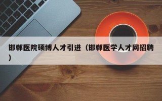 邯郸医院硕博人才引进（邯郸医学人才网招聘）