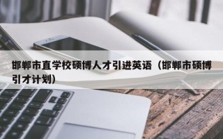 邯郸市直学校硕博人才引进英语（邯郸市硕博引才计划）