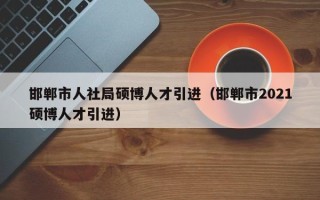 邯郸市人社局硕博人才引进（邯郸市2021硕博人才引进）