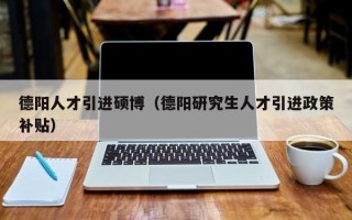 德阳人才引进硕博（德阳研究生人才引进政策补贴）