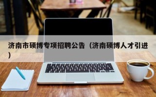 济南市硕博专项招聘公告（济南硕博人才引进）