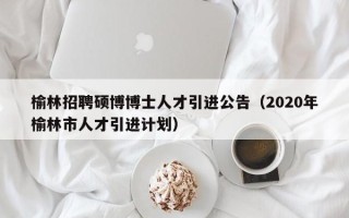 榆林招聘硕博博士人才引进公告（2020年榆林市人才引进计划）
