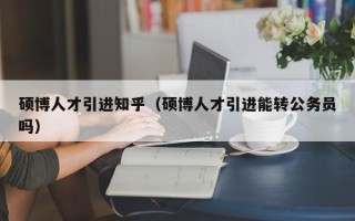 硕博人才引进知乎（硕博人才引进能转公务员吗）