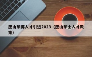 唐山硕博人才引进2023（唐山硕士人才政策）