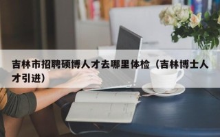 吉林市招聘硕博人才去哪里体检（吉林博士人才引进）