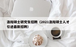 洛阳硕士研究生招聘（2021洛阳硕士人才引进最新招聘）
