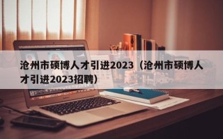 沧州市硕博人才引进2023（沧州市硕博人才引进2023招聘）