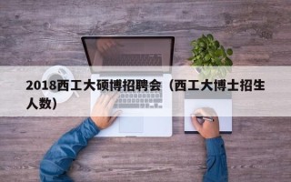 2018西工大硕博招聘会（西工大博士招生人数）