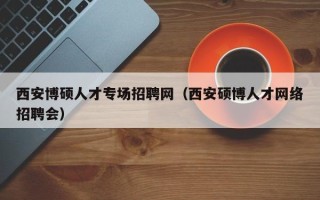 西安博硕人才专场招聘网（西安硕博人才网络招聘会）