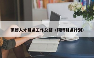 硕博人才引进工作总结（硕博引进计划）