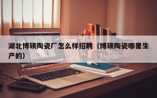 湖北博硕陶瓷厂怎么样招聘（博硕陶瓷哪里生产的）