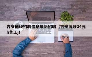 吉安博硕招聘信息最新招聘（吉安博硕24元h普工j）