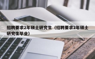 招聘要求2年硕士研究生（招聘要求2年硕士研究生毕业）