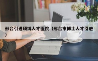 邢台引进硕博人才医院（邢台市博士人才引进）