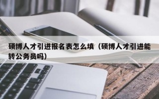 硕博人才引进报名表怎么填（硕博人才引进能转公务员吗）