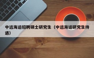 中远海运招聘硕士研究生（中远海运研究生待遇）