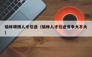 榆林硕博人才引进（榆林人才引进竞争大不大）