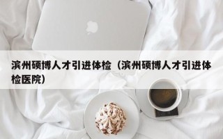 滨州硕博人才引进体检（滨州硕博人才引进体检医院）