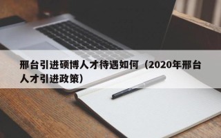 邢台引进硕博人才待遇如何（2020年邢台人才引进政策）