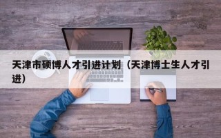 天津市硕博人才引进计划（天津博士生人才引进）