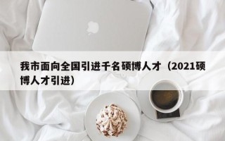 我市面向全国引进千名硕博人才（2021硕博人才引进）
