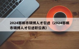 2024邯郸市硕博人才引进（2024邯郸市硕博人才引进职位表）