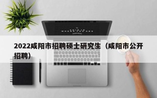 2022咸阳市招聘硕士研究生（咸阳市公开招聘）