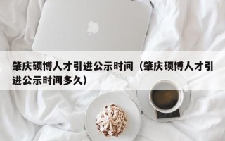 肇庆硕博人才引进公示时间（肇庆硕博人才引进公示时间多久）