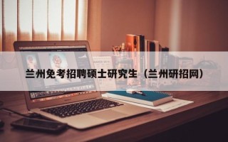 兰州免考招聘硕士研究生（兰州研招网）