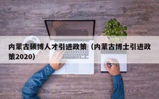 内蒙古硕博人才引进政策（内蒙古博士引进政策2020）