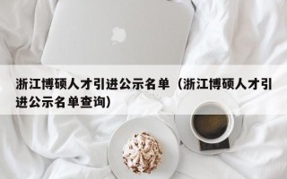 浙江博硕人才引进公示名单（浙江博硕人才引进公示名单查询）
