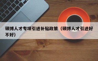 硕博人才专项引进补贴政策（硕博人才引进好不好）