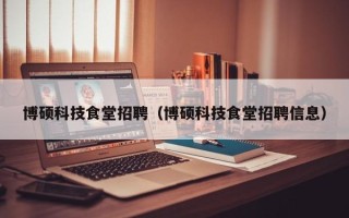 博硕科技食堂招聘（博硕科技食堂招聘信息）