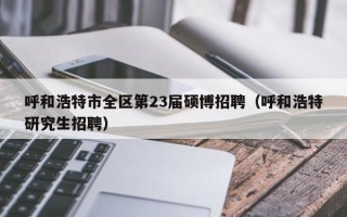 呼和浩特市全区第23届硕博招聘（呼和浩特研究生招聘）