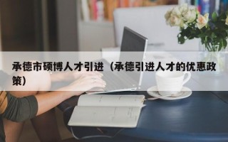 承德市硕博人才引进（承德引进人才的优惠政策）