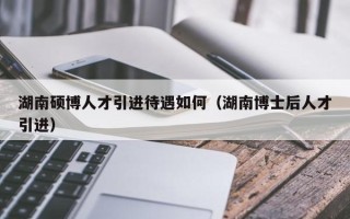 湖南硕博人才引进待遇如何（湖南博士后人才引进）