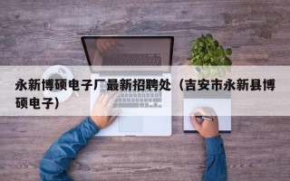 永新博硕电子厂最新招聘处（吉安市永新县博硕电子）