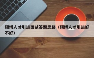 硕博人才引进面试答题思路（硕博人才引进好不好）
