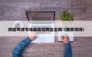 陕西硕博专场最新招聘信息网（西安硕博）