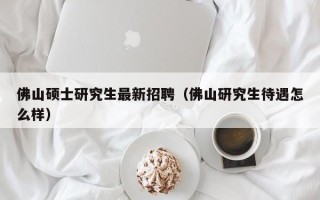 佛山硕士研究生最新招聘（佛山研究生待遇怎么样）