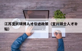 江苏宜兴硕博人才引进政策（宜兴硕士人才补贴）