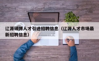 辽源硕博人才引进招聘信息（辽源人才市场最新招聘信息）