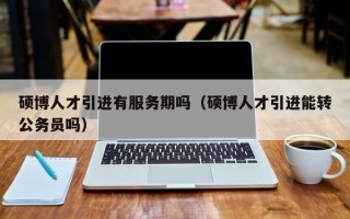 硕博人才引进有服务期吗（硕博人才引进能转公务员吗）
