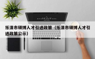 乐清市硕博人才引进政策（乐清市硕博人才引进政策公示）