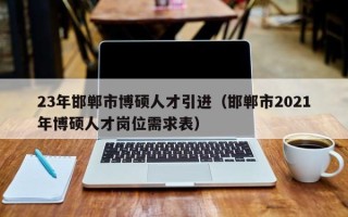 23年邯郸市博硕人才引进（邯郸市2021年博硕人才岗位需求表）