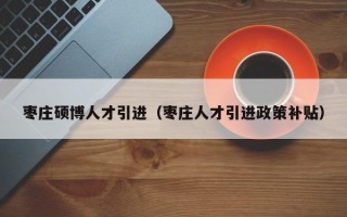 枣庄硕博人才引进（枣庄人才引进政策补贴）